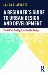Title: A Beginner's Guide to Urban Design and Development: The ABC of Quality, Sustainable Design, Author: Laura B. Alvarez