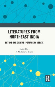 Title: Literatures from Northeast India: Beyond the Centre-Periphery Debate, Author: K M Baharul Islam