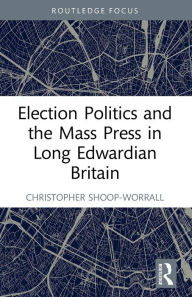 Title: Election Politics and the Mass Press in Long Edwardian Britain, Author: Christopher Shoop-Worrall