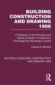 Title: Building Construction and Drawing 1906: A Textbook on the Principles and Details of Modern Construction First Stage (Or Elementary Course), Author: Charles F. Mitchell