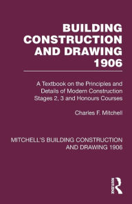 Title: Building Construction and Drawing 1906: A Textbook on the Principles and Details of Modern Construction Stages 2, 3 and Honours Courses, Author: Charles F. Mitchell