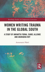 Title: Women Writing Trauma in the Global South: A Study of Aminatta Forna, Isabel Allende and Anuradha Roy, Author: Annemarie Pabel