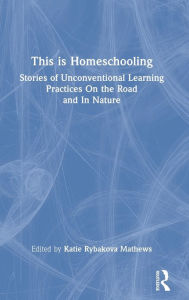 Title: This is Homeschooling: Stories of Unconventional Learning Practices On the Road and In Nature, Author: Katie Rybakova Mathews