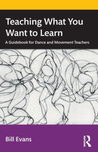 Title: Teaching What You Want to Learn: A Guidebook for Dance and Movement Teachers, Author: Bill Evans