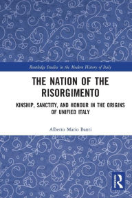 Title: The Nation of the Risorgimento: Kinship, Sanctity, and Honour in the Origins of Unified Italy, Author: Alberto Banti