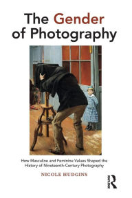 Title: The Gender of Photography: How Masculine and Feminine Values Shaped the History of Nineteenth-Century Photography, Author: Nicole Hudgins