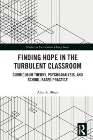 Title: Finding Hope in the Turbulent Classroom: Curriculum Theory, Psychoanalysis, and School-Based Practice, Author: Alan A. Block