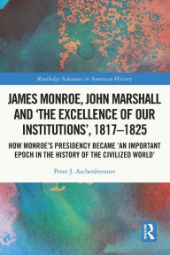 Title: James Monroe, John Marshall and 'The Excellence of Our Institutions', 1817-1825: How Monroe's Presidency Became 'An Important Epoch in the History of the Civilized World', Author: Peter J. Aschenbrenner