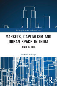 Title: Markets, Capitalism and Urban Space in India: Right to Sell, Author: Anirban Acharya