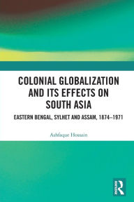 Title: Colonial Globalization and its Effects on South Asia: Eastern Bengal, Sylhet, and Assam, 1874-1971, Author: Ashfaque Hossain