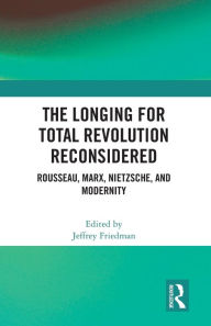 Title: The Longing for Total Revolution Reconsidered: Rousseau, Marx, Nietzsche, and Modernity, Author: Jeffrey Friedman