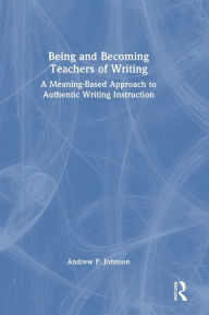 Title: Being and Becoming Teachers of Writing: A Meaning-Based Approach to Authentic Writing Instruction, Author: Andrew P. Johnson