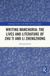 Title: Writing Manchuria: The Lives and Literature of Zhu Ti and Li Zhengzhong, Author: Norman Smith