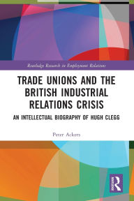 Title: Trade Unions and the British Industrial Relations Crisis: An Intellectual Biography of Hugh Clegg, Author: Peter Ackers