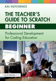 Title: The Teacher's Guide to Scratch - Beginner: Professional Development for Coding Education, Author: Kai Hutchence