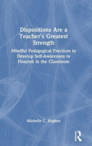 Title: Dispositions Are a Teacher's Greatest Strength: Mindful Pedagogical Practices to Develop Self-Awareness to Flourish in the Classroom, Author: Michelle C. Hughes