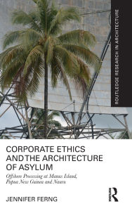 Title: Corporate Ethics and the Architecture of Asylum: Offshore Processing at Manus Island, Papua New Guinea and Nauru, Author: Jennifer Ferng