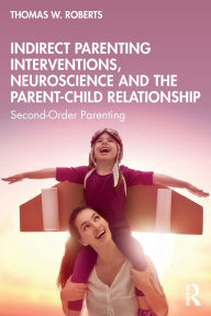 Title: Indirect Parenting Interventions, Neuroscience and the Parent-Child Relationship: Second-Order Parenting, Author: Thomas W. Roberts