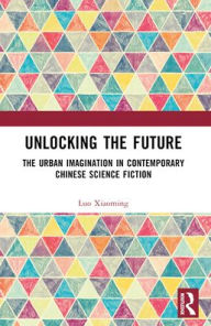 Title: Unlocking the Future: The Urban Imagination in Contemporary Chinese Science Fiction, Author: Luo Xiaoming