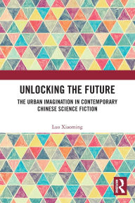 Title: Unlocking the Future: The Urban Imagination in Contemporary Chinese Science Fiction, Author: Luo Xiaoming