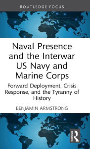 Title: Naval Presence and the Interwar US Navy and Marine Corps: Forward Deployment, Crisis Response, and the Tyranny of History, Author: Benjamin Armstrong