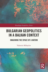 Title: Bulgarian Geopolitics in a Balkan Context: Imagining the Space of a Nation, Author: Valentin Mihaylov