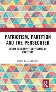 Title: Patriotism, Partition and the Persecuted: Social Biography of Victims of Partition, Author: Debal K. SinghaRoy