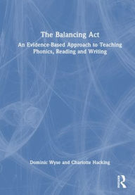 Title: The Balancing Act: An Evidence-Based Approach to Teaching Phonics, Reading and Writing, Author: Dominic Wyse