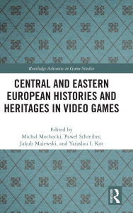 Title: Central and Eastern European Histories and Heritages in Video Games, Author: Michal Mochocki