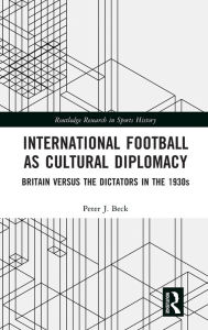 Title: International Football as Cultural Diplomacy: Britain Versus the Dictators in the 1930s, Author: Peter J. Beck