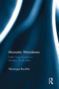 Title: Monastic Wanderers: Nath Yogi Ascetics in Modern South Asia, Author: Veronique Bouillier