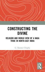 Title: Constructing the Divine: Religion and World View of a Naga Tribe in North-East India, Author: G. Kanato Chophy