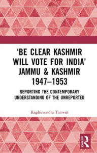 Title: 'Be Clear Kashmir will Vote for India' Jammu & Kashmir 1947-1953: Reporting the Contemporary Understanding of the Unreported, Author: Raghuvendra Tanwar