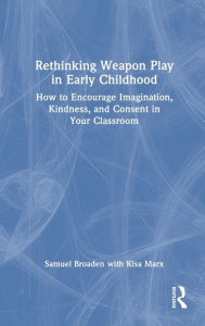 Title: Rethinking Weapon Play in Early Childhood: How to Encourage Imagination, Kindness, and Consent in Your Classroom, Author: Samuel Broaden