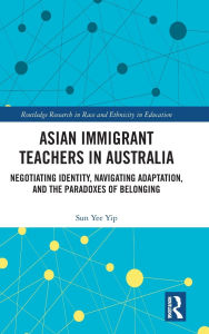 Title: Asian Immigrant Teachers in Australia: Negotiating Identity, Navigating Adaptation, and the Paradoxes of Belonging, Author: Sun Yee Yip
