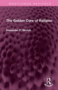 Title: The Golden Core of Religion, Author: Alexander F. Skutch