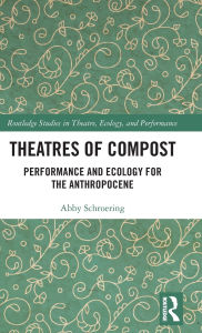Title: Theatres of Compost: Performance and Ecology for the Anthropocene, Author: Abby Schroering