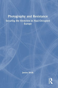 Title: Photography and Resistance: Securing the Evidence in Nazi-Occupied Europe, Author: Janina Struk