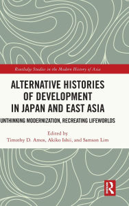 Title: Alternative Histories of Development in Japan and East Asia: Unthinking Modernization, Recreating Lifeworlds, Author: Timothy D. Amos