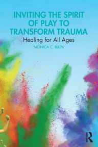 Title: Inviting the Spirit of Play to Transform Trauma: Healing for All Ages, Author: Monica C. Blum