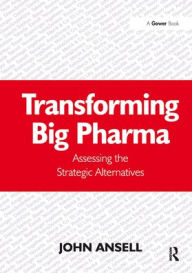 Title: Transforming Big Pharma: Assessing the Strategic Alternatives, Author: John Ansell