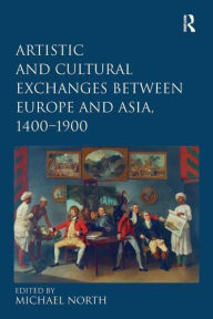 Title: Artistic and Cultural Exchanges between Europe and Asia, 1400-1900: Rethinking Markets, Workshops and Collections, Author: Michael North