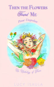 Title: Then the Flowers Found Me: Prose Unspoken, Author: Lucy Isaula