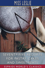 Title: Seventy-Five Receipts for Pastry, Cakes and Sweetmeats (Esprios Classics), Author: Leslie