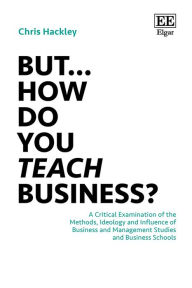 Title: But. How do you Teach Business?: A Critical Examination of the Methods, Ideology and Influence of Business and Management Studies and Business Schools, Author: Chris Hackley