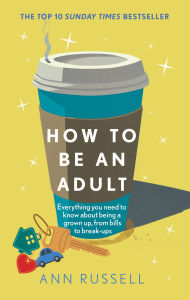 Title: How to be an Adult: Everything you need to know about being a grown up, from bills to break-ups - THE TOP 10 SUNDAY TIMES BESTSELLER, Author: Ann Russell