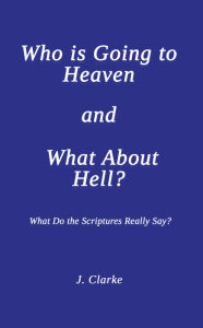 Title: Who is Going to Heaven and What About Hell?: What Do the Scriptures Really Say?, Author: J. Clarke