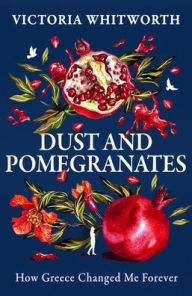 Title: Dust and Pomegranates: How Greece changed me forever, Author: Victoria Whitworth