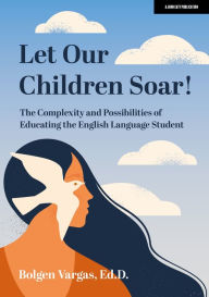 Title: Let Our Children Soar! The Complexity and Possibilities of Educating the English Language Student, Author: Bolgen Vargas Ed.D.