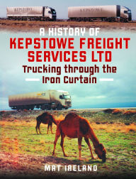 Title: A History of Kepstowe Freight Services Ltd.: Trucking through the Iron Curtain, Author: Mat Ireland